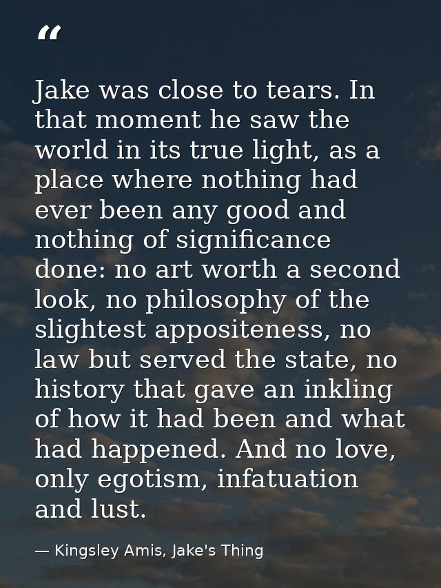 Jake was close to tears. In that moment he saw the world in its true light, as a place where nothing had ever been any g — Kingsley Amis, Jake's Thing