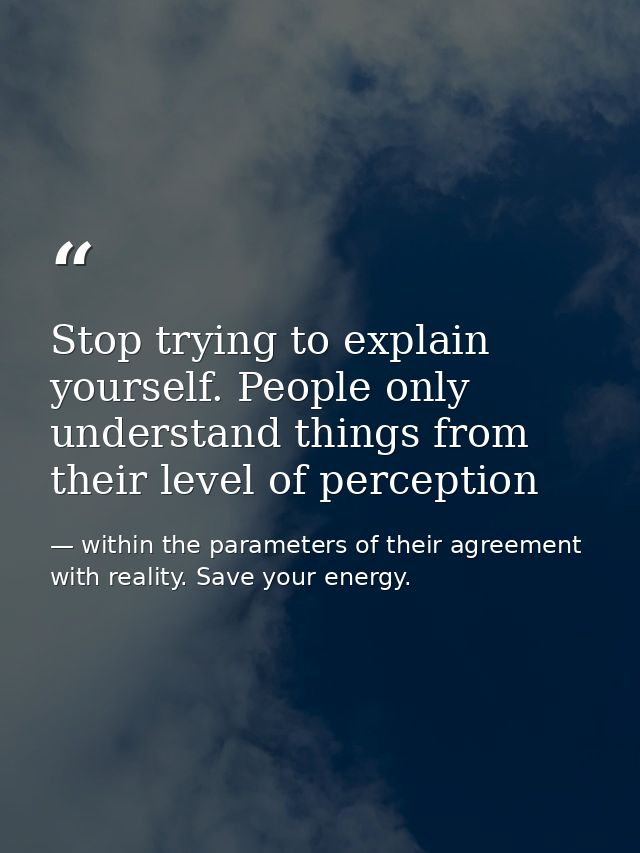 Stop trying to explain yourself. People only understand things from their level of perception — within the parameters of their agreement with reality. Save your energy.