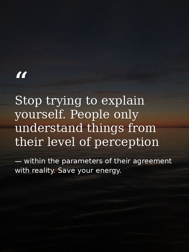 Stop trying to explain yourself. People only understand things from their level of perception — within the parameters of their agreement with reality. Save your energy.