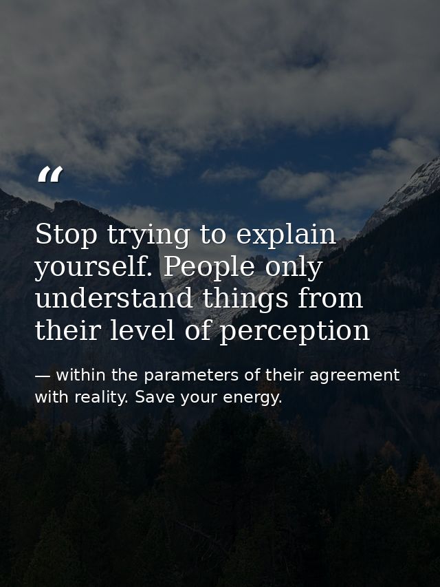 Stop trying to explain yourself. People only understand things from their level of perception — within the parameters of their agreement with reality. Save your energy.