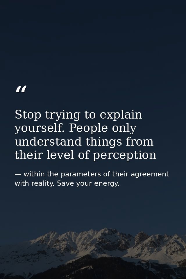 Stop trying to explain yourself. People only understand things from their level of perception — within the parameters of their agreement with reality. Save your energy.