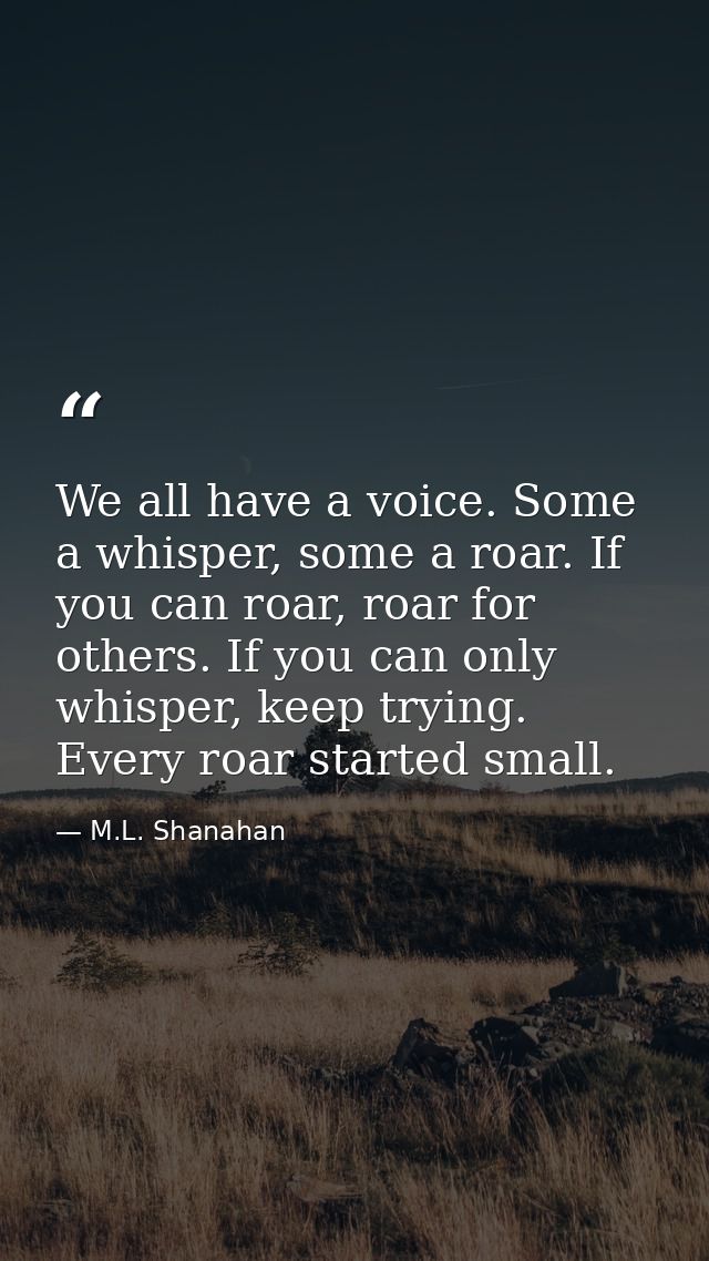 We all have a voice. Some a whisper, some a roar. If you can roar, roar for others. If you can only whisper, keep trying — M.L. Shanahan