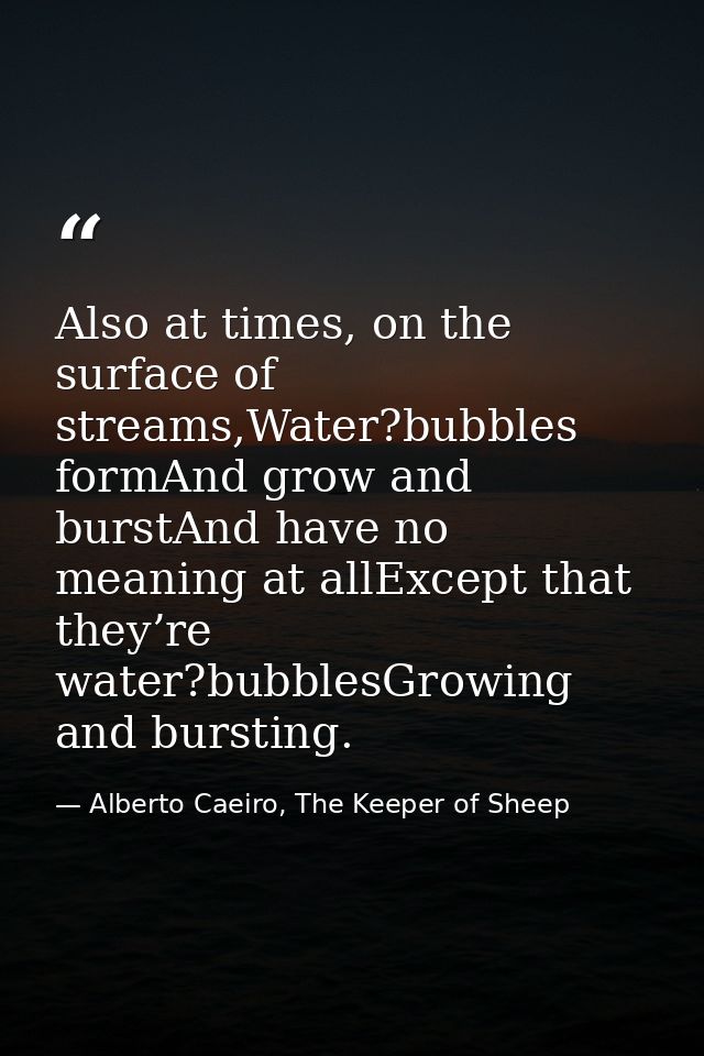 Also at times, on the surface of streams,Water?bubbles formAnd grow and burstAnd have no meaning at allExcept that they’ — Alberto Caeiro, The Keeper of Sheep