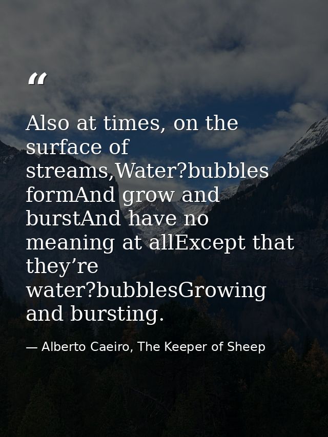 Also at times, on the surface of streams,Water?bubbles formAnd grow and burstAnd have no meaning at allExcept that they’ — Alberto Caeiro, The Keeper of Sheep