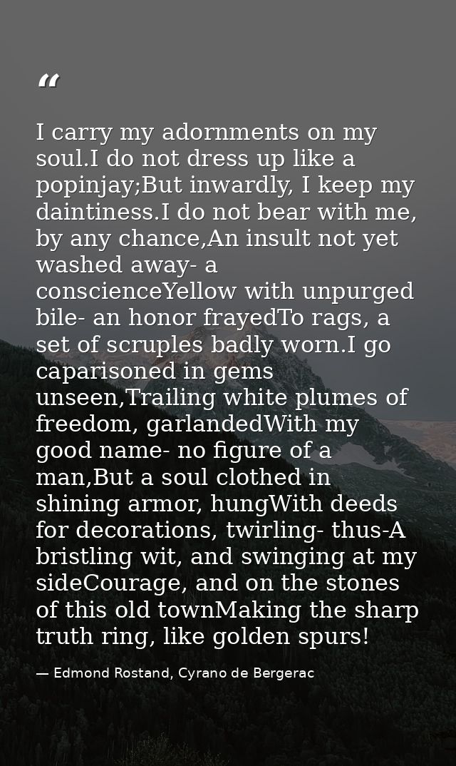 I carry my adornments on my soul.I do not dress up like a popinjay;But inwardly, I keep my daintiness.I do not bear with — Edmond Rostand, Cyrano de Bergerac