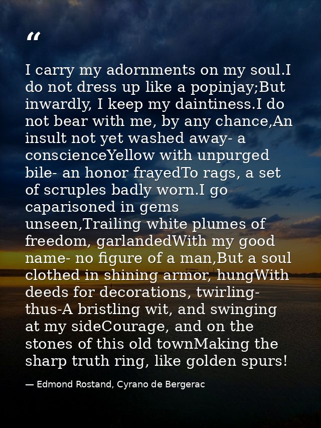 I carry my adornments on my soul.I do not dress up like a popinjay;But inwardly, I keep my daintiness.I do not bear with — Edmond Rostand, Cyrano de Bergerac