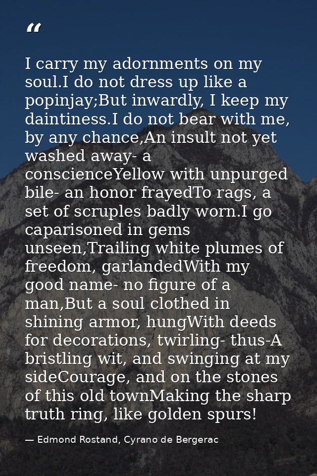 I carry my adornments on my soul.I do not dress up like a popinjay;But inwardly, I keep my daintiness.I do not bear with — Edmond Rostand, Cyrano de Bergerac