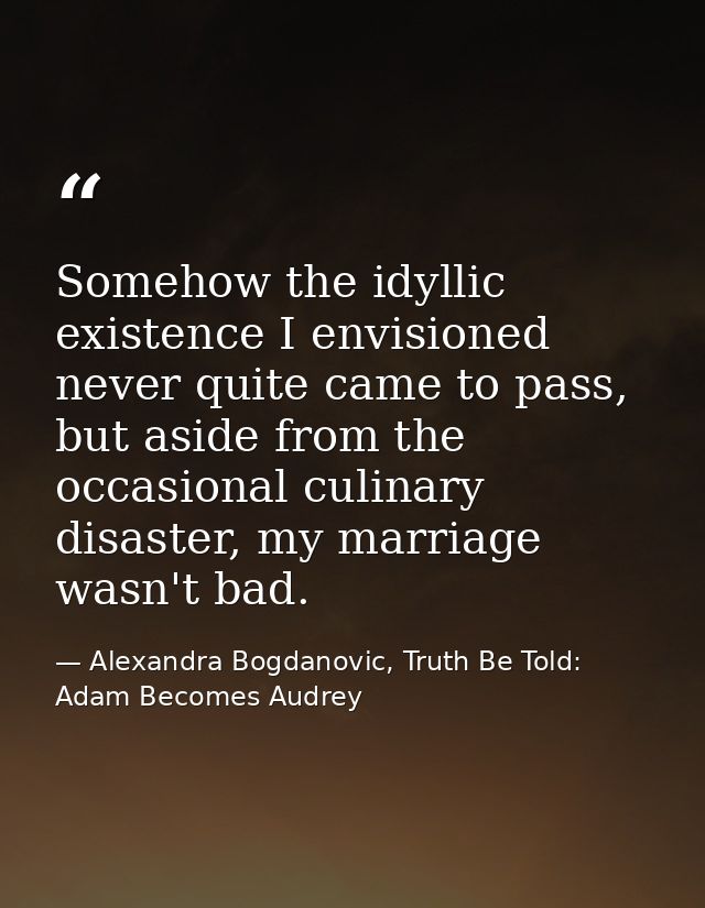 Somehow the idyllic existence I envisioned never quite came to pass, but aside from the occasional culinary disaster, my — Alexandra Bogdanovic, Truth Be Told: Adam Becomes Audrey