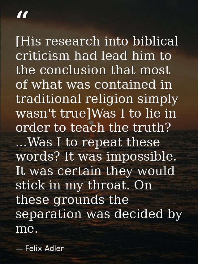 [His research into biblical criticism had lead him to the conclusion that most of what was contained in traditional reli — Felix Adler