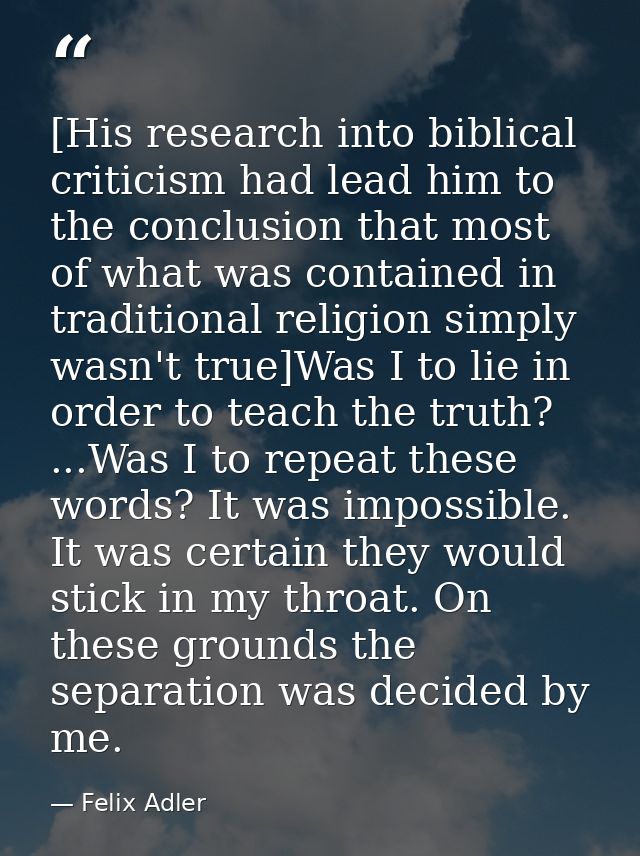 [His research into biblical criticism had lead him to the conclusion that most of what was contained in traditional reli — Felix Adler