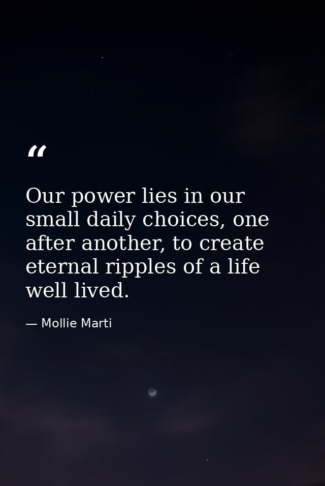 Our power lies in our small daily choices, one after another, to create eternal ripples of a life well lived. — Mollie Marti