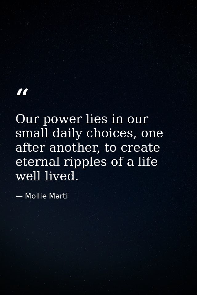 Our power lies in our small daily choices, one after another, to create eternal ripples of a life well lived. — Mollie Marti