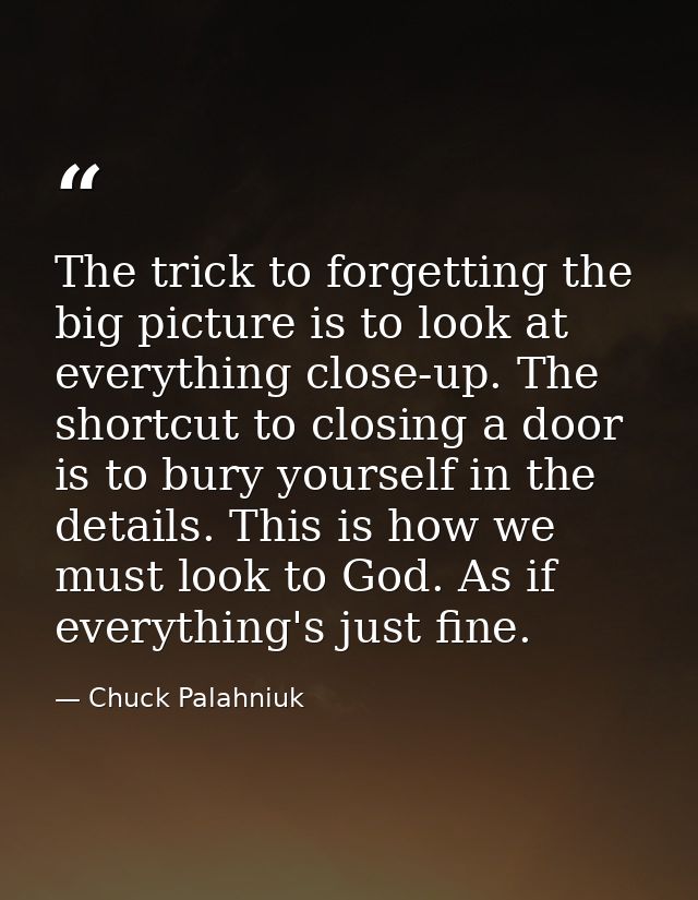 The trick to forgetting the big picture is to look at everything close-up. The shortcut to closing a door is to bury you — Chuck Palahniuk