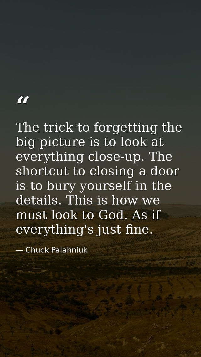 The trick to forgetting the big picture is to look at everything close-up. The shortcut to closing a door is to bury you — Chuck Palahniuk