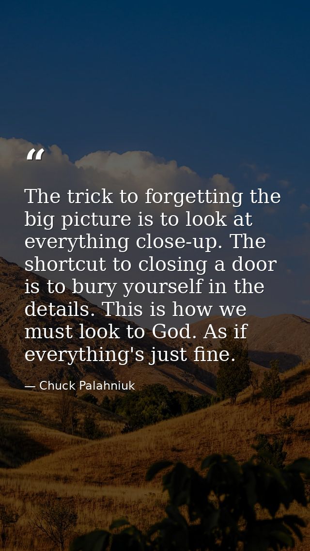 The trick to forgetting the big picture is to look at everything close-up. The shortcut to closing a door is to bury you — Chuck Palahniuk