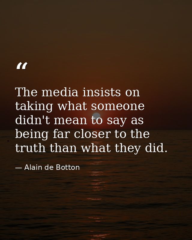 The media insists on taking what someone didn't mean to say as being far closer to the truth than what they did. — Alain de Botton