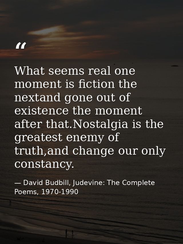 What seems real one moment is fiction the nextand gone out of existence the moment after that.Nostalgia is the greatest  — David Budbill, Judevine: The Complete Poems, 1970-1990