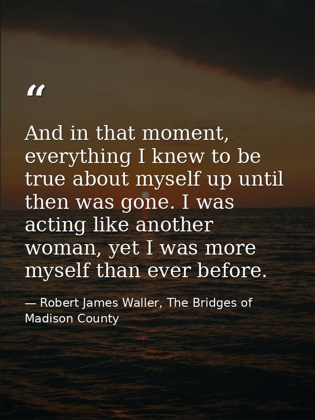 And in that moment, everything I knew to be true about myself up until then was gone. I was acting like another woman, y — Robert James Waller, The Bridges of Madison County