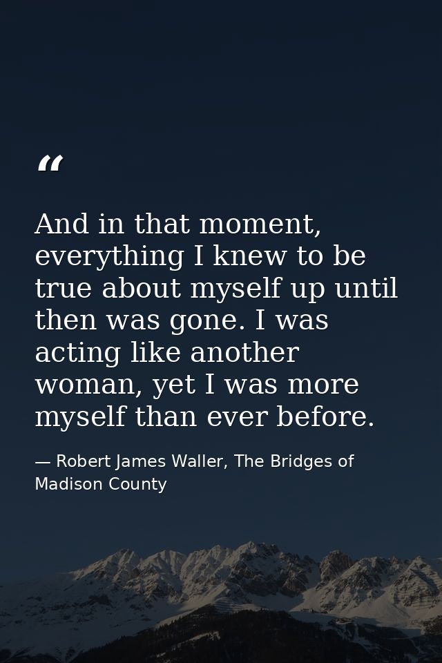 And in that moment, everything I knew to be true about myself up until then was gone. I was acting like another woman, y — Robert James Waller, The Bridges of Madison County