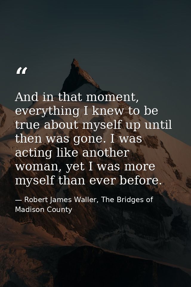 And in that moment, everything I knew to be true about myself up until then was gone. I was acting like another woman, y — Robert James Waller, The Bridges of Madison County