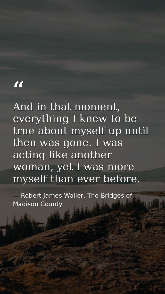 And in that moment, everything I knew to be true about myself up until then was gone. I was acting like another woman, y — Robert James Waller, The Bridges of Madison County