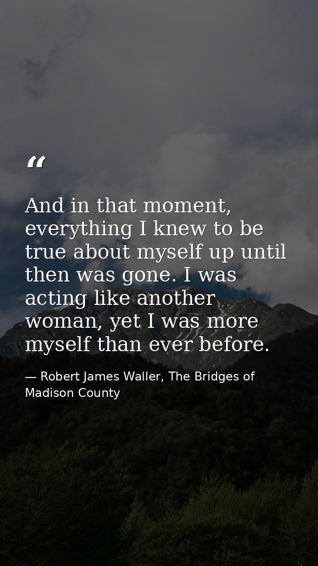And in that moment, everything I knew to be true about myself up until then was gone. I was acting like another woman, y — Robert James Waller, The Bridges of Madison County