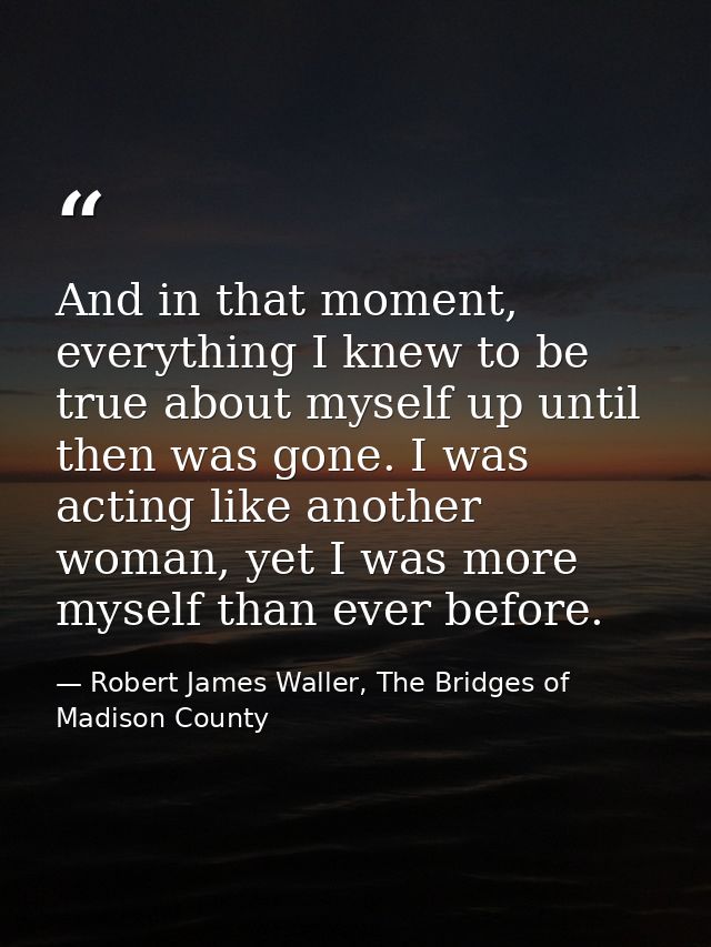 And in that moment, everything I knew to be true about myself up until then was gone. I was acting like another woman, y — Robert James Waller, The Bridges of Madison County