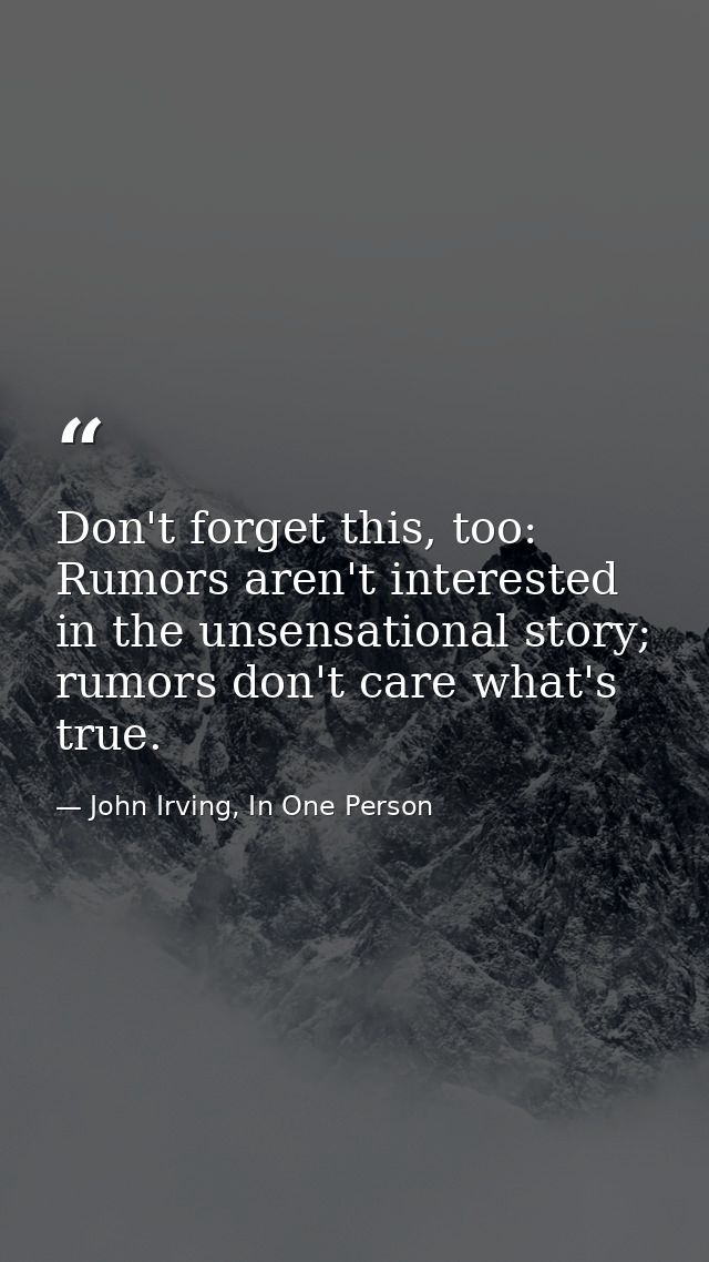 Don't forget this, too: Rumors aren't interested in the unsensational story; rumors don't care what's true. — John Irving, In One Person