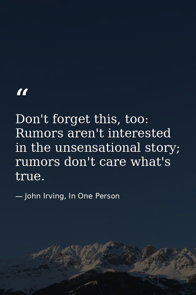 Don't forget this, too: Rumors aren't interested in the unsensational story; rumors don't care what's true. — John Irving, In One Person