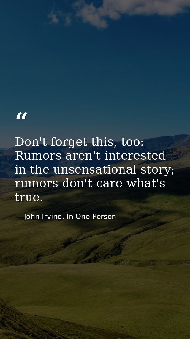 Don't forget this, too: Rumors aren't interested in the unsensational story; rumors don't care what's true. — John Irving, In One Person