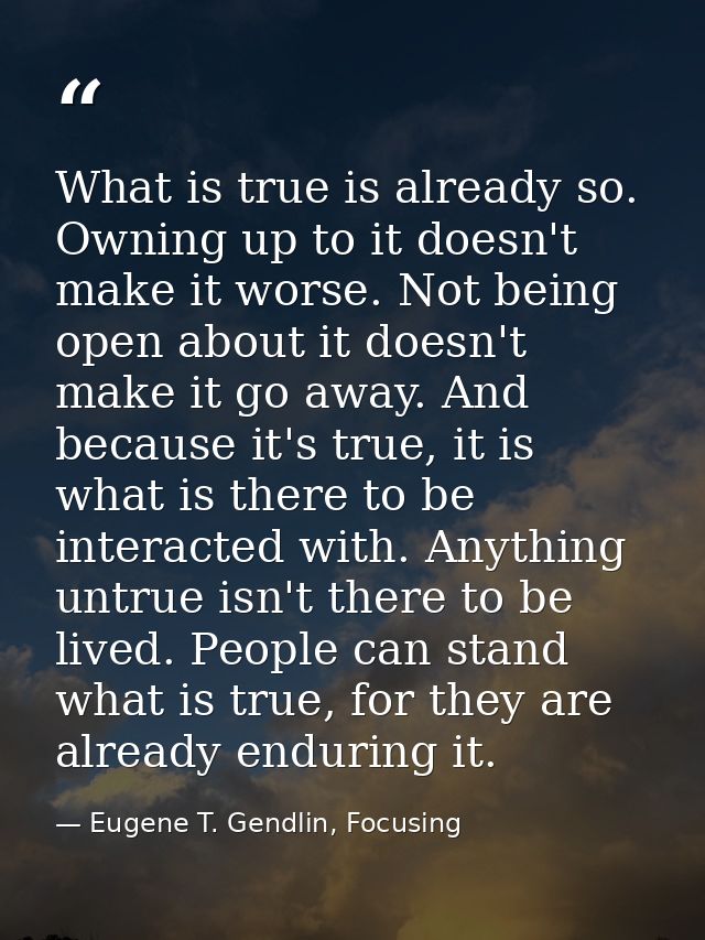 What is true is already so. Owning up to it doesn't make it worse. Not being open about it doesn't make it go away. And  — Eugene T. Gendlin, Focusing
