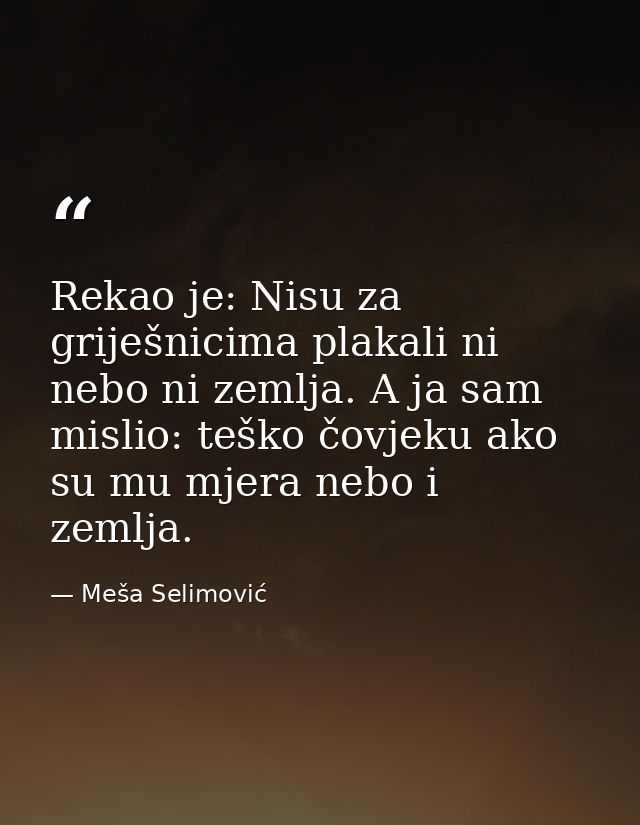Rekao je: Nisu za griješnicima plakali ni nebo ni zemlja. A ja sam mislio: teško čovjeku ako su mu mjera nebo i zemlja. — Meša Selimović