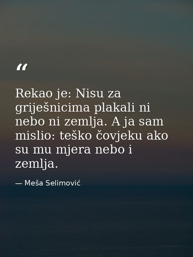 Rekao je: Nisu za griješnicima plakali ni nebo ni zemlja. A ja sam mislio: teško čovjeku ako su mu mjera nebo i zemlja. — Meša Selimović
