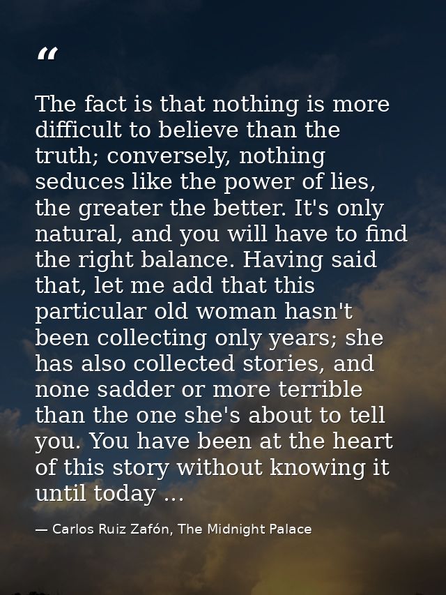 The fact is that nothing is more difficult to believe than the truth; conversely, nothing seduces like the power of lies — Carlos Ruiz Zafón, The Midnight Palace