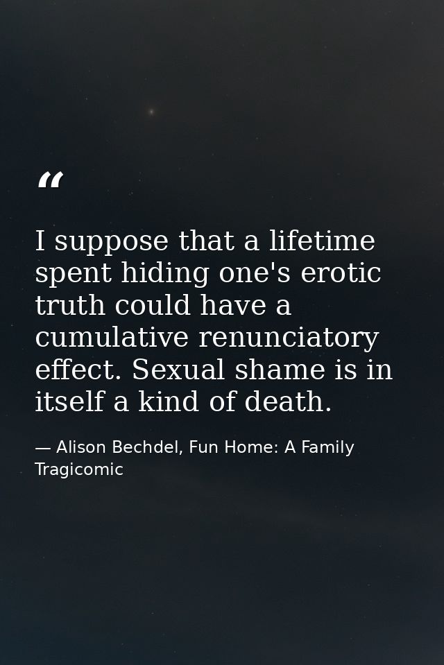 I suppose that a lifetime spent hiding one's erotic truth could have a cumulative renunciatory effect. Sexual shame is i — Alison Bechdel, Fun Home: A Family Tragicomic