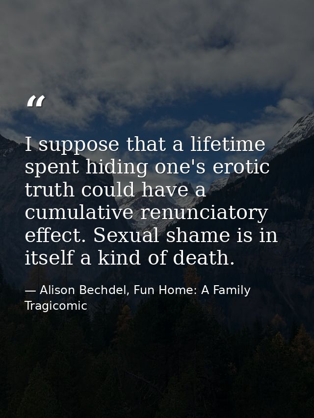 I suppose that a lifetime spent hiding one's erotic truth could have a cumulative renunciatory effect. Sexual shame is i — Alison Bechdel, Fun Home: A Family Tragicomic