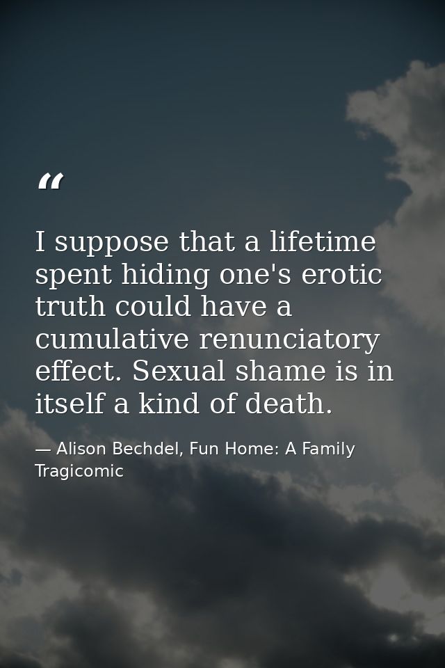 I suppose that a lifetime spent hiding one's erotic truth could have a cumulative renunciatory effect. Sexual shame is i — Alison Bechdel, Fun Home: A Family Tragicomic