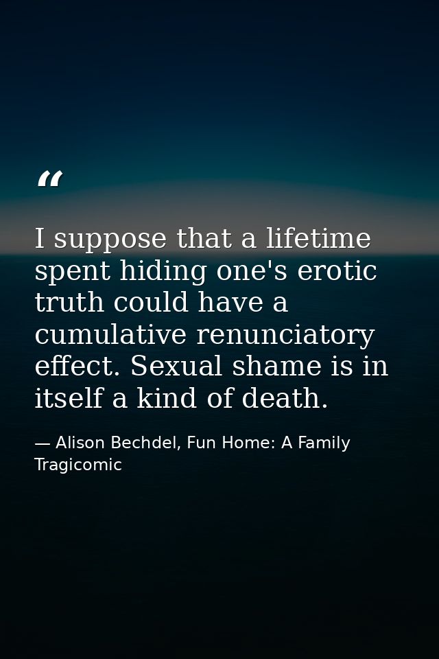 I suppose that a lifetime spent hiding one's erotic truth could have a cumulative renunciatory effect. Sexual shame is i — Alison Bechdel, Fun Home: A Family Tragicomic