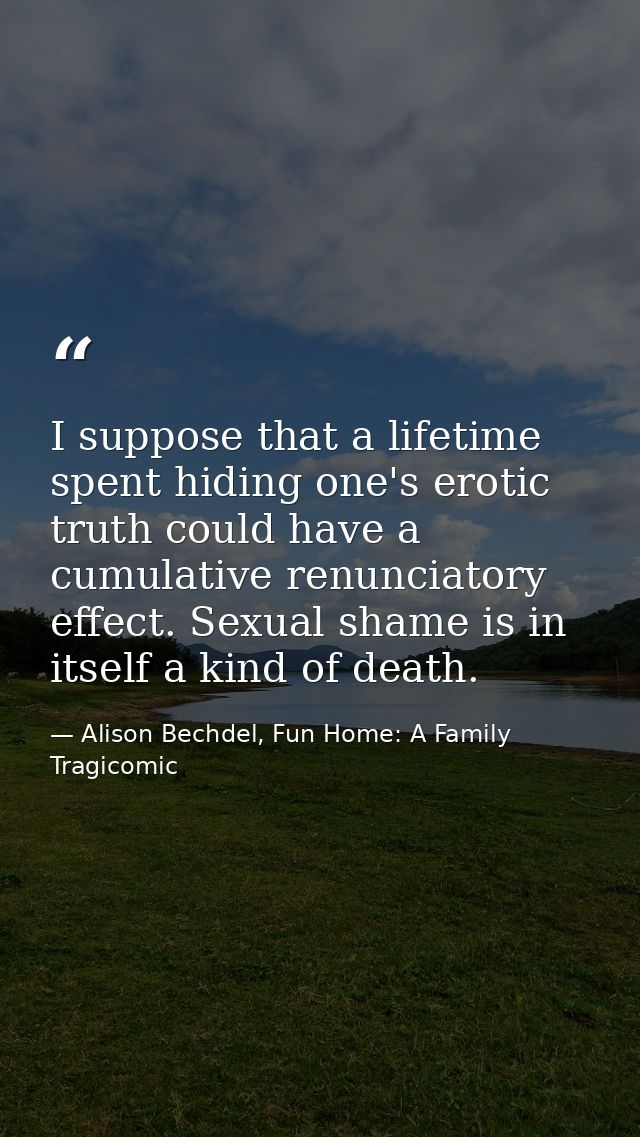 I suppose that a lifetime spent hiding one's erotic truth could have a cumulative renunciatory effect. Sexual shame is i — Alison Bechdel, Fun Home: A Family Tragicomic