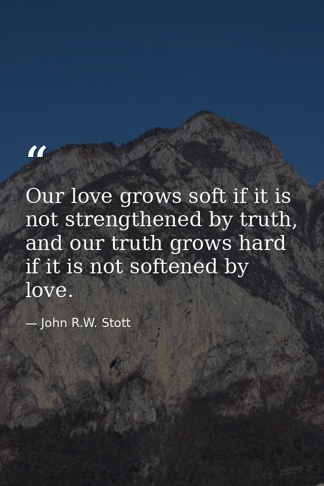 Our love grows soft if it is not strengthened by truth, and our truth grows hard if it is not softened by love. — John R.W. Stott