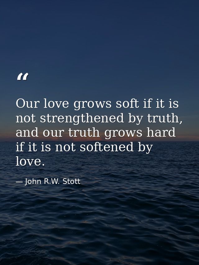 Our love grows soft if it is not strengthened by truth, and our truth grows hard if it is not softened by love. — John R.W. Stott