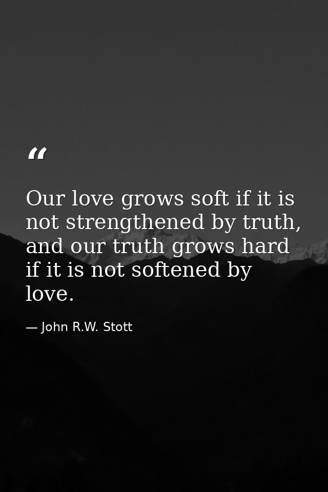 Our love grows soft if it is not strengthened by truth, and our truth grows hard if it is not softened by love. — John R.W. Stott
