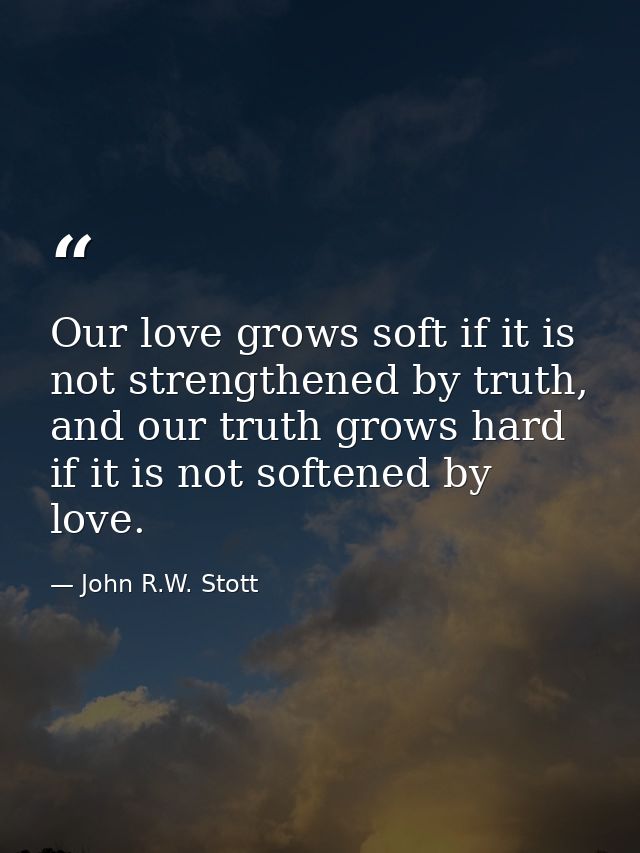 Our love grows soft if it is not strengthened by truth, and our truth grows hard if it is not softened by love. — John R.W. Stott