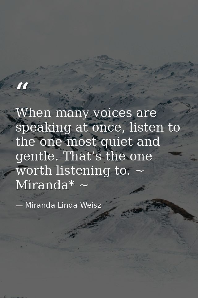 When many voices are speaking at once, listen to the one most quiet and gentle. That’s the one worth listening to. ~ Mir — Miranda Linda Weisz
