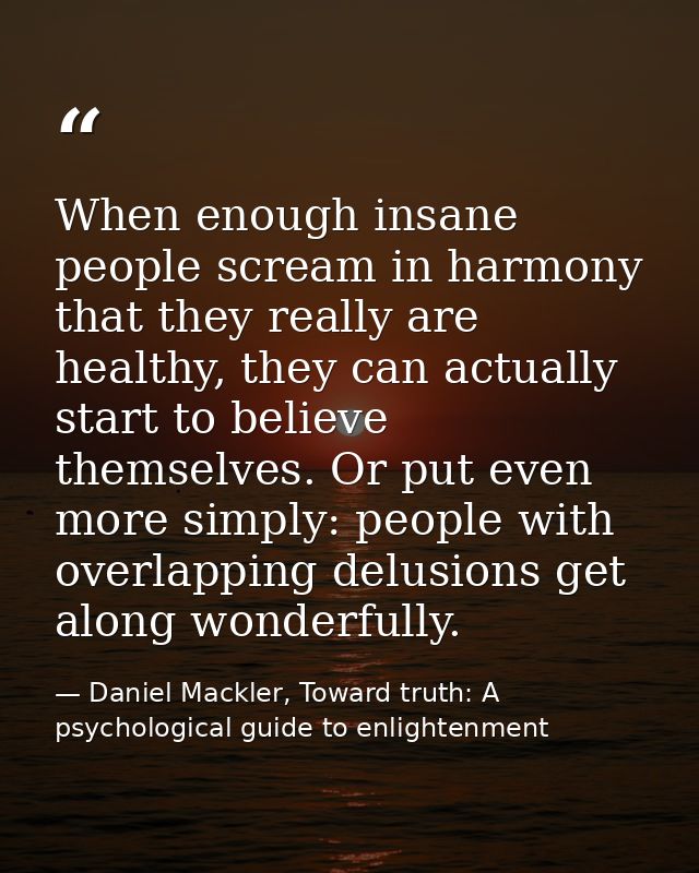 When enough insane people scream in harmony that they really are healthy, they can actually start to believe themselves. — Daniel Mackler, Toward truth: A psychological guide to enlightenment