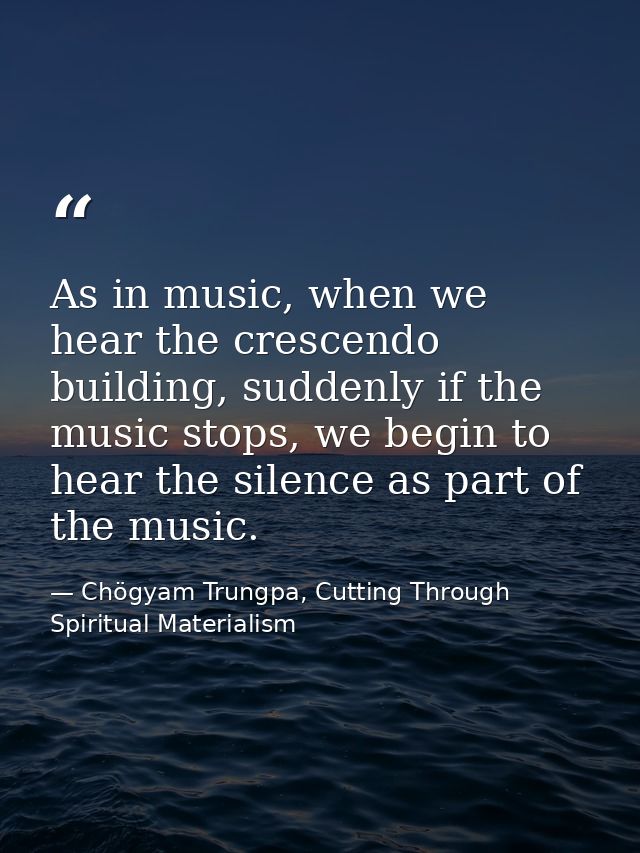 As in music, when we hear the crescendo building, suddenly if the music stops, we begin to hear the silence as part of t — Chögyam Trungpa, Cutting Through Spiritual Materialism
