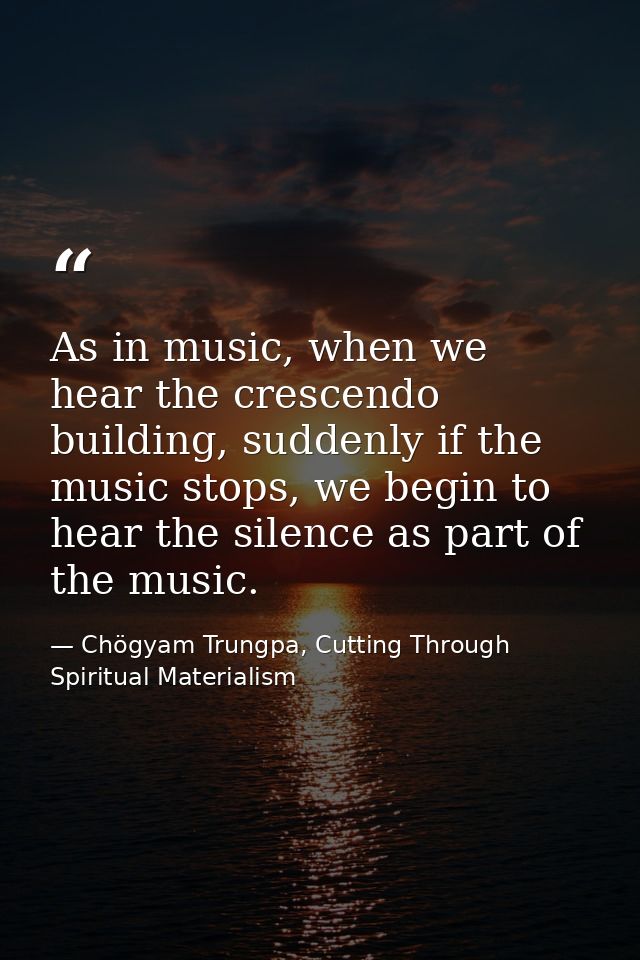 As in music, when we hear the crescendo building, suddenly if the music stops, we begin to hear the silence as part of t — Chögyam Trungpa, Cutting Through Spiritual Materialism