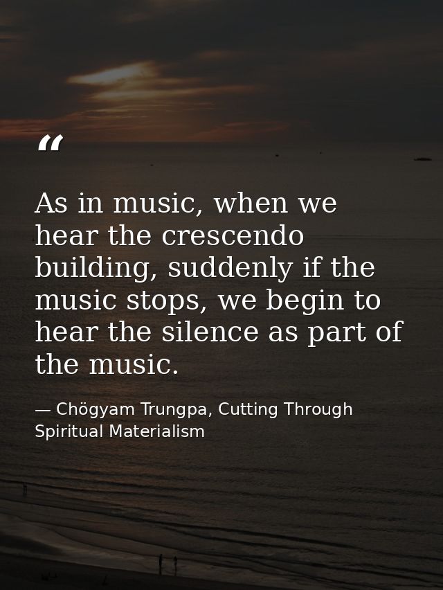 As in music, when we hear the crescendo building, suddenly if the music stops, we begin to hear the silence as part of t — Chögyam Trungpa, Cutting Through Spiritual Materialism