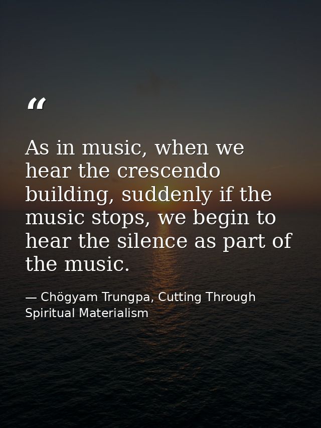 As in music, when we hear the crescendo building, suddenly if the music stops, we begin to hear the silence as part of t — Chögyam Trungpa, Cutting Through Spiritual Materialism