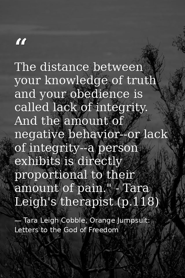 The distance between your knowledge of truth and your obedience is called lack of integrity. And the amount of negative  — Tara Leigh Cobble, Orange Jumpsuit: Letters to the God of Freedom